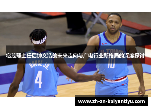 宿茂臻上任后钟义浩的未来走向与广电行业新格局的深度探讨
