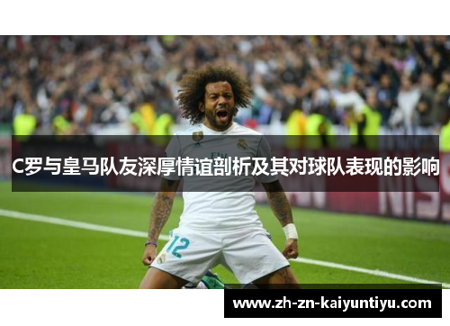 C罗与皇马队友深厚情谊剖析及其对球队表现的影响