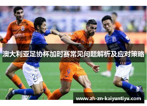 澳大利亚足协杯加时赛常见问题解析及应对策略