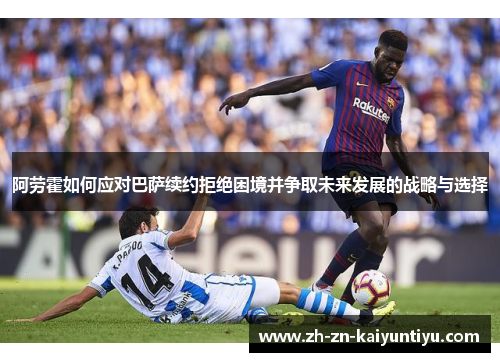 阿劳霍如何应对巴萨续约拒绝困境并争取未来发展的战略与选择 阿劳霍如何应对巴萨续约拒绝困境并争取未来发展的战略与选择