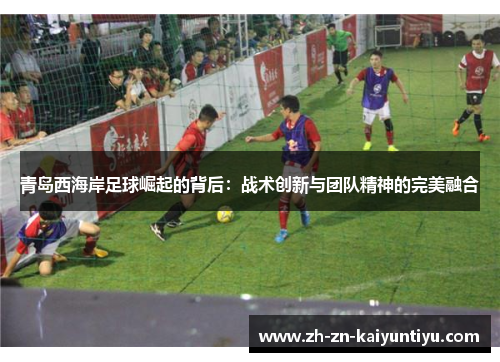 青岛西海岸足球崛起的背后:战术创新与团队精神的完美融合 青岛西海岸足球崛起的背后:战术创新与团队精神的完美融合