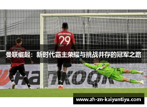 曼联崛起:新时代霸主荣耀与挑战并存的冠军之路 曼联崛起:新时代霸主荣耀与挑战并存的冠军之路