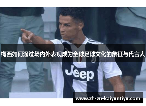 梅西如何通过场内外表现成为全球足球文化的象征与代言人
