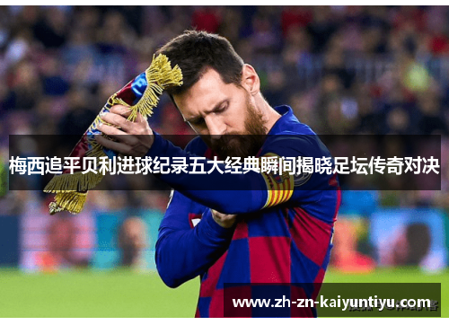 梅西追平贝利进球纪录五大经典瞬间揭晓足坛传奇对决