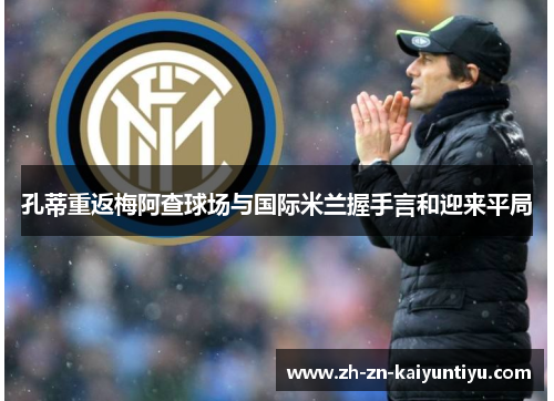 孔蒂重返梅阿查球场与国际米兰握手言和迎来平局 孔蒂重返梅阿查球场与国际米兰握手言和迎来平局