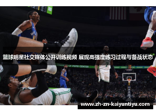 篮球明星社交媒体公开训练视频 展现高强度练习过程与备战状态 篮球明星社交媒体公开训练视频 展现高强度练习过程与备战状态