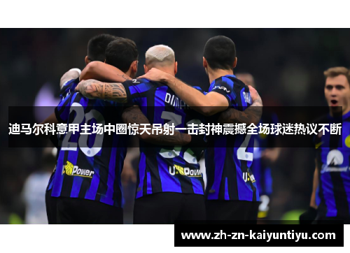 迪马尔科意甲主场中圈惊天吊射一击封神震撼全场球迷热议不断