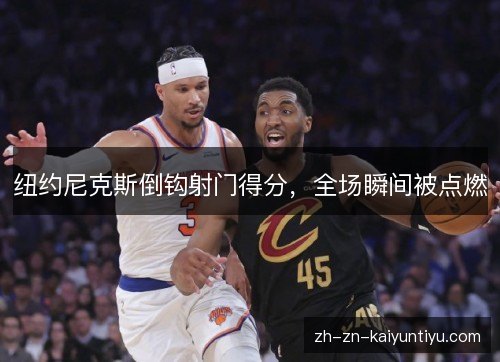 纽约尼克斯倒钩射门得分,全场瞬间被点燃 纽约尼克斯倒钩射门得分,全场瞬间被点燃
